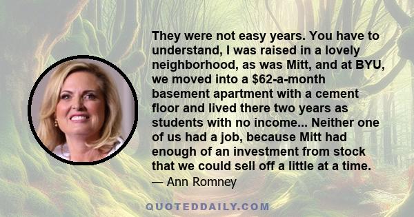 They were not easy years. You have to understand, I was raised in a lovely neighborhood, as was Mitt, and at BYU, we moved into a $62-a-month basement apartment with a cement floor and lived there two years as students