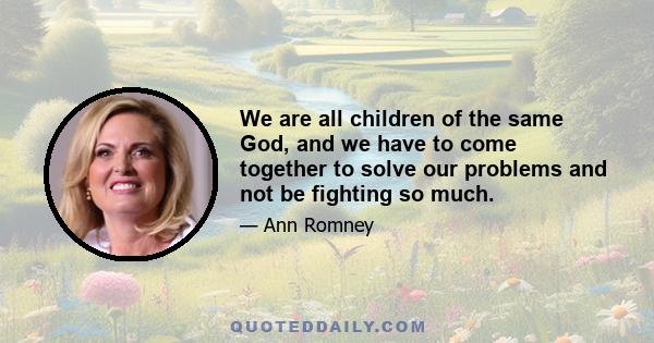 We are all children of the same God, and we have to come together to solve our problems and not be fighting so much.