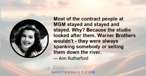 Most of the contract people at MGM stayed and stayed and stayed. Why? Because the studio looked after them. Warner Brothers wouldn't - they were always spanking somebody or selling them down the river.