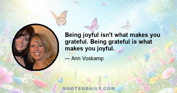 Being joyful isn't what makes you grateful. Being grateful is what makes you joyful.