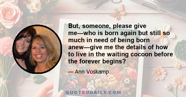 But, someone, please give me—who is born again but still so much in need of being born anew—give me the details of how to live in the waiting cocoon before the forever begins?