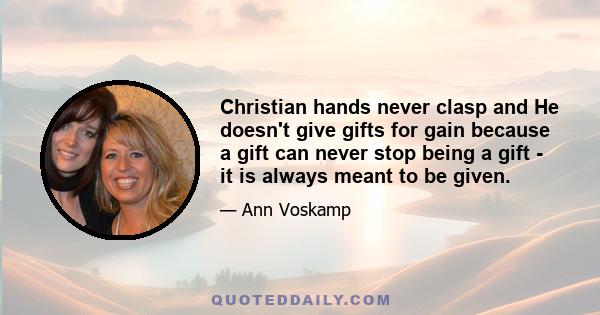 Christian hands never clasp and He doesn't give gifts for gain because a gift can never stop being a gift - it is always meant to be given.