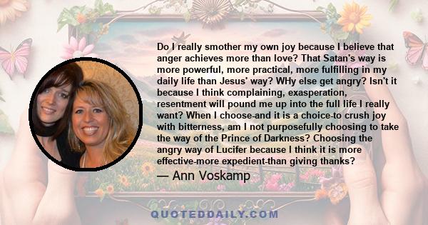 Do I really smother my own joy because I believe that anger achieves more than love? That Satan's way is more powerful, more practical, more fulfilling in my daily life than Jesus' way? WHy else get angry? Isn't it