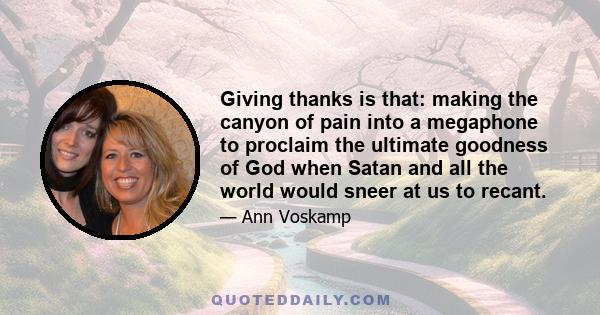 Giving thanks is that: making the canyon of pain into a megaphone to proclaim the ultimate goodness of God when Satan and all the world would sneer at us to recant.