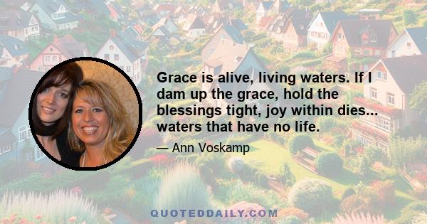 Grace is alive, living waters. If I dam up the grace, hold the blessings tight, joy within dies... waters that have no life.