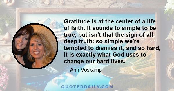 Gratitude is at the center of a life of faith. It sounds to simple to be true, but isn't that the sign of all deep truth: so simple we're tempted to dismiss it, and so hard, it is exactly what God uses to change our