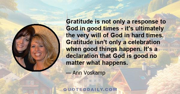 Gratitude is not only a response to God in good times - it's ultimately the very will of God in hard times. Gratitude isn't only a celebration when good things happen. It's a declaration that God is good no matter what