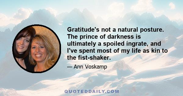 Gratitude's not a natural posture. The prince of darkness is ultimately a spoiled ingrate, and I've spent most of my life as kin to the fist-shaker.