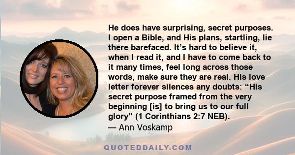 He does have surprising, secret purposes. I open a Bible, and His plans, startling, lie there barefaced. It’s hard to believe it, when I read it, and I have to come back to it many times, feel long across those words,