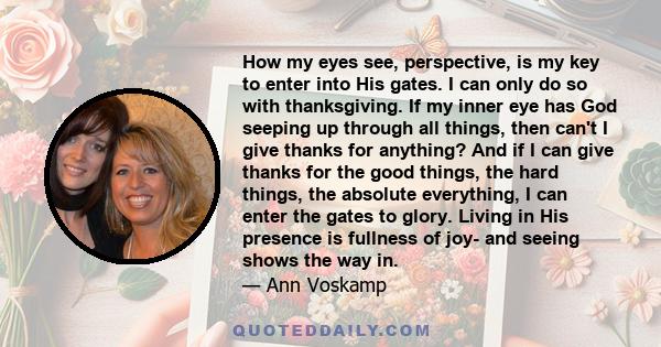 How my eyes see, perspective, is my key to enter into His gates. I can only do so with thanksgiving. If my inner eye has God seeping up through all things, then can't I give thanks for anything? And if I can give thanks 