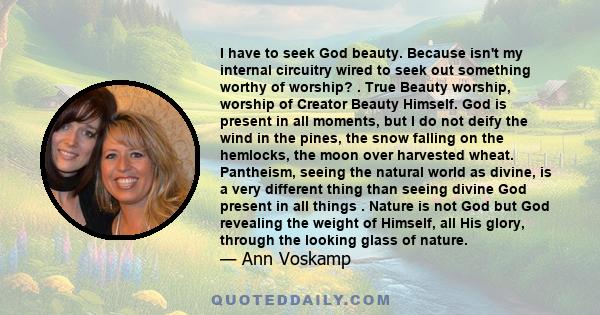 I have to seek God beauty. Because isn't my internal circuitry wired to seek out something worthy of worship? . True Beauty worship, worship of Creator Beauty Himself. God is present in all moments, but I do not deify