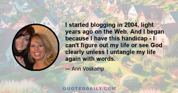 I started blogging in 2004, light years ago on the Web. And I began because I have this handicap - I can't figure out my life or see God clearly unless I untangle my life again with words.