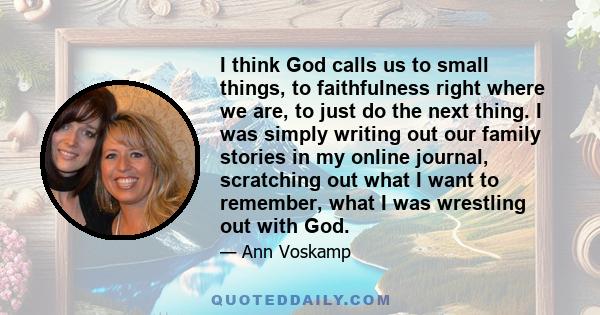 I think God calls us to small things, to faithfulness right where we are, to just do the next thing. I was simply writing out our family stories in my online journal, scratching out what I want to remember, what I was