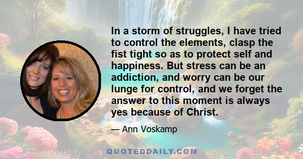 In a storm of struggles, I have tried to control the elements, clasp the fist tight so as to protect self and happiness. But stress can be an addiction, and worry can be our lunge for control, and we forget the answer