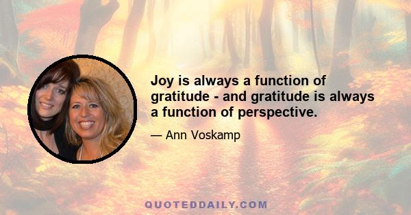 Joy is always a function of gratitude - and gratitude is always a function of perspective.