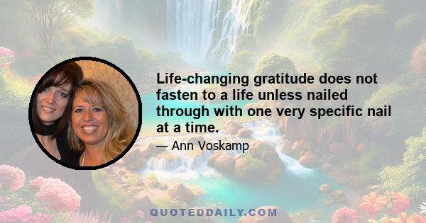 Life-changing gratitude does not fasten to a life unless nailed through with one very specific nail at a time.