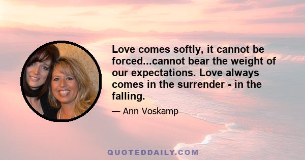 Love comes softly, it cannot be forced...cannot bear the weight of our expectations. Love always comes in the surrender - in the falling.