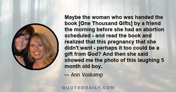 Maybe the woman who was handed the book [One Thousand Gifts] by a friend the morning before she had an abortion scheduled - and read the book and realized that this pregnancy that she didn't want - perhaps it too could