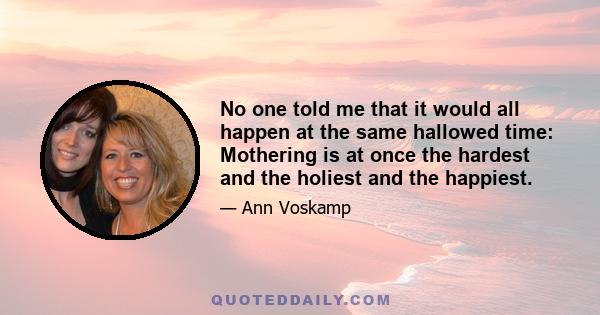 No one told me that it would all happen at the same hallowed time: Mothering is at once the hardest and the holiest and the happiest.