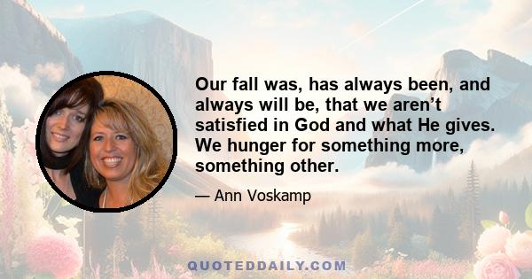 Our fall was, has always been, and always will be, that we aren’t satisfied in God and what He gives. We hunger for something more, something other.