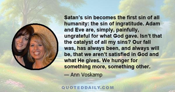 Satan’s sin becomes the first sin of all humanity: the sin of ingratitude. Adam and Eve are, simply, painfully, ungrateful for what God gave. Isn’t that the catalyst of all my sins? Our fall was, has always been, and