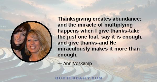 Thanksgiving creates abundance; and the miracle of multiplying happens when I give thanks-take the just one loaf, say it is enough, and give thanks-and He miraculously makes it more than enough.