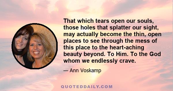 That which tears open our souls, those holes that splatter our sight, may actually become the thin, open places to see through the mess of this place to the heart-aching beauty beyond. To Him. To the God whom we