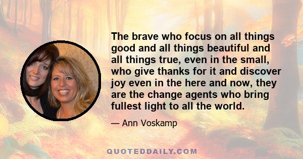 The brave who focus on all things good and all things beautiful and all things true, even in the small, who give thanks for it and discover joy even in the here and now, they are the change agents who bring fullest