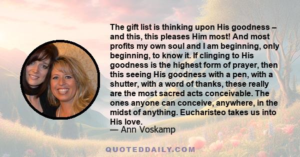 The gift list is thinking upon His goodness – and this, this pleases Him most! And most profits my own soul and I am beginning, only beginning, to know it. If clinging to His goodness is the highest form of prayer, then 