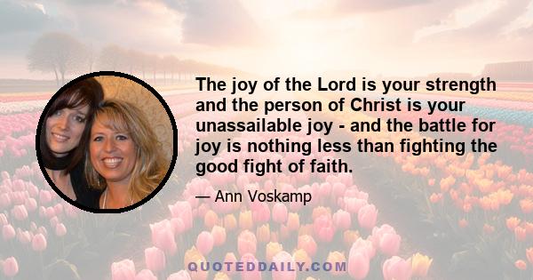 The joy of the Lord is your strength and the person of Christ is your unassailable joy - and the battle for joy is nothing less than fighting the good fight of faith.