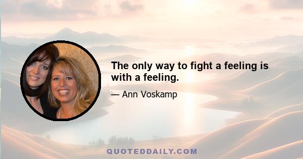 The only way to fight a feeling is with a feeling.