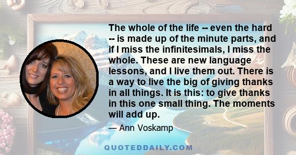 The whole of the life -- even the hard -- is made up of the minute parts, and if I miss the infinitesimals, I miss the whole. These are new language lessons, and I live them out. There is a way to live the big of giving 