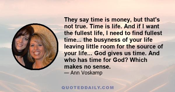 They say time is money, but that's not true. Time is life. And if I want the fullest life, I need to find fullest time... the busyness of your life leaving little room for the source of your life... God gives us time.