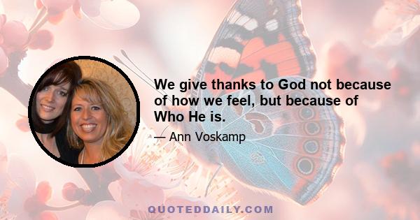 We give thanks to God not because of how we feel, but because of Who He is.