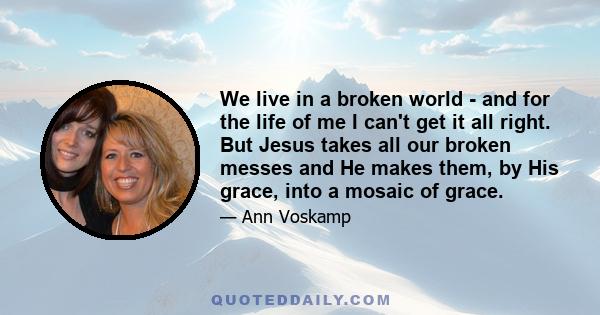 We live in a broken world - and for the life of me I can't get it all right. But Jesus takes all our broken messes and He makes them, by His grace, into a mosaic of grace.