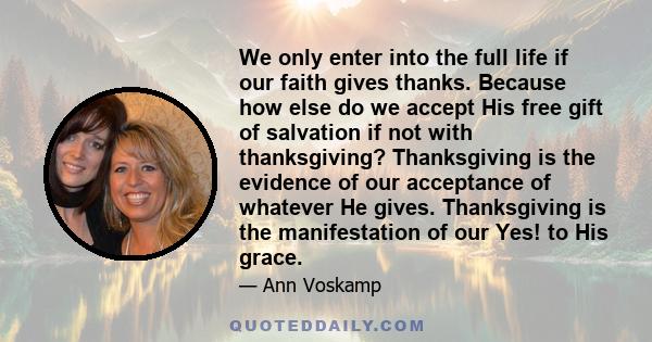 We only enter into the full life if our faith gives thanks. Because how else do we accept His free gift of salvation if not with thanksgiving? Thanksgiving is the evidence of our acceptance of whatever He gives.