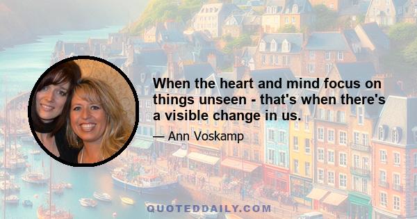 When the heart and mind focus on things unseen - that's when there's a visible change in us.