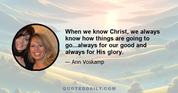 When we know Christ, we always know how things are going to go...always for our good and always for His glory.