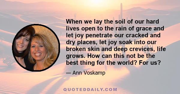 When we lay the soil of our hard lives open to the rain of grace and let joy penetrate our cracked and dry places, let joy soak into our broken skin and deep crevices, life grows. How can this not be the best thing for