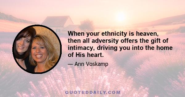 When your ethnicity is heaven, then all adversity offers the gift of intimacy, driving you into the home of His heart.