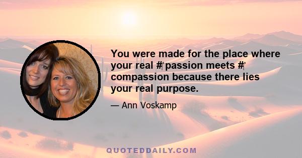 You were made for the place where your real #‎ passion meets #‎ compassion because there lies your real purpose.