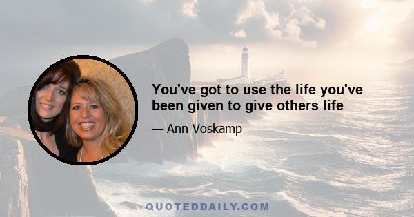 You've got to use the life you've been given to give others life