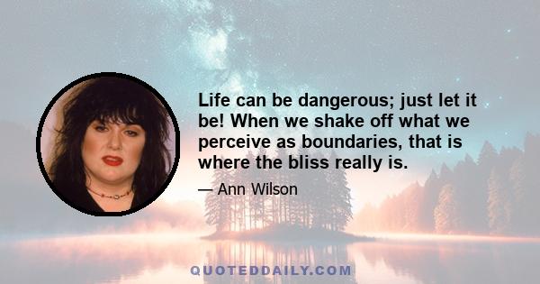 Life can be dangerous; just let it be! When we shake off what we perceive as boundaries, that is where the bliss really is.