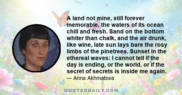 A land not mine, still forever memorable, the waters of its ocean chill and fresh. Sand on the bottom whiter than chalk, and the air drunk, like wine, late sun lays bare the rosy limbs of the pinetrees. Sunset in the