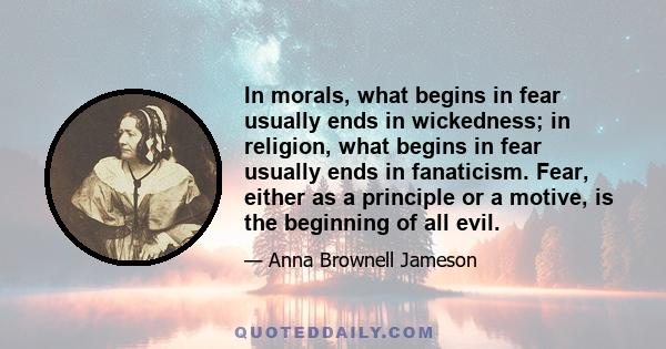 In morals, what begins in fear usually ends in wickedness; in religion, what begins in fear usually ends in fanaticism. Fear, either as a principle or a motive, is the beginning of all evil.