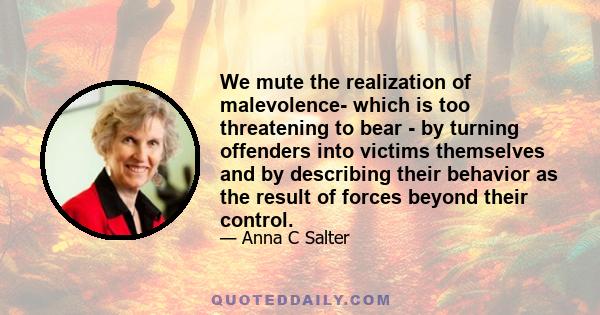 We mute the realization of malevolence- which is too threatening to bear - by turning offenders into victims themselves and by describing their behavior as the result of forces beyond their control.