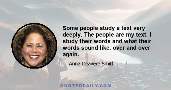 Some people study a text very deeply. The people are my text. I study their words and what their words sound like, over and over again.