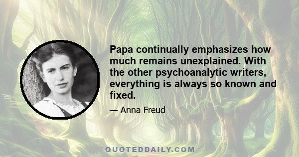 Papa continually emphasizes how much remains unexplained. With the other psychoanalytic writers, everything is always so known and fixed.