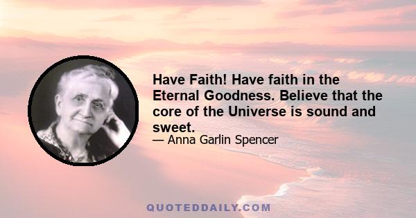 Have Faith! Have faith in the Eternal Goodness. Believe that the core of the Universe is sound and sweet.