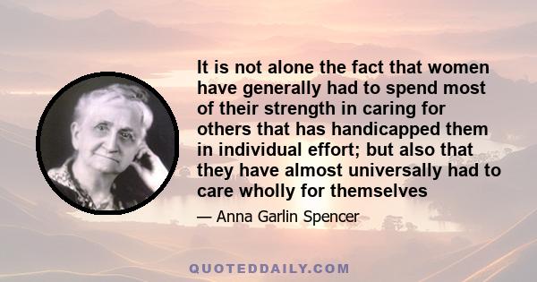 It is not alone the fact that women have generally had to spend most of their strength in caring for others that has handicapped them in individual effort; but also that they have almost universally had to care wholly